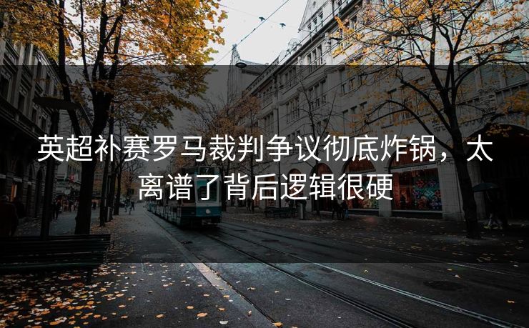 英超补赛罗马裁判争议彻底炸锅，太离谱了背后逻辑很硬