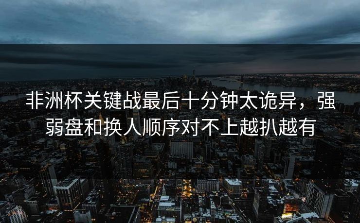 非洲杯关键战最后十分钟太诡异，强弱盘和换人顺序对不上越扒越有