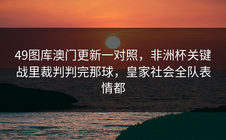 49图库澳门更新一对照，非洲杯关键战里裁判判完那球，皇家社会全队表情都
