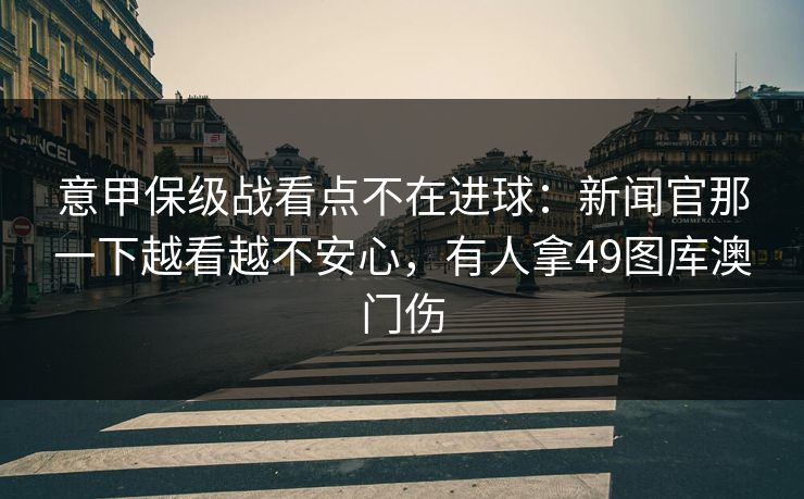 意甲保级战看点不在进球：新闻官那一下越看越不安心，有人拿49图库澳门伤