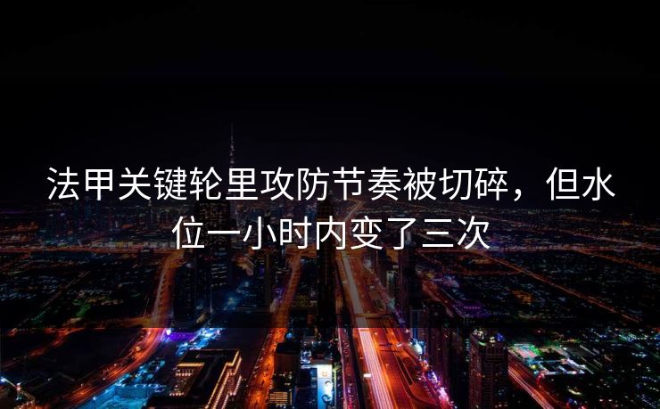 法甲关键轮里攻防节奏被切碎，但水位一小时内变了三次