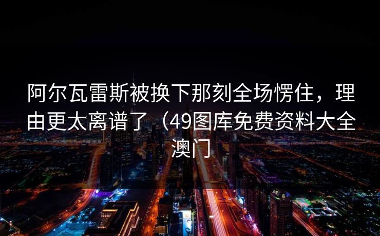 阿尔瓦雷斯被换下那刻全场愣住，理由更太离谱了（49图库免费资料大全澳门