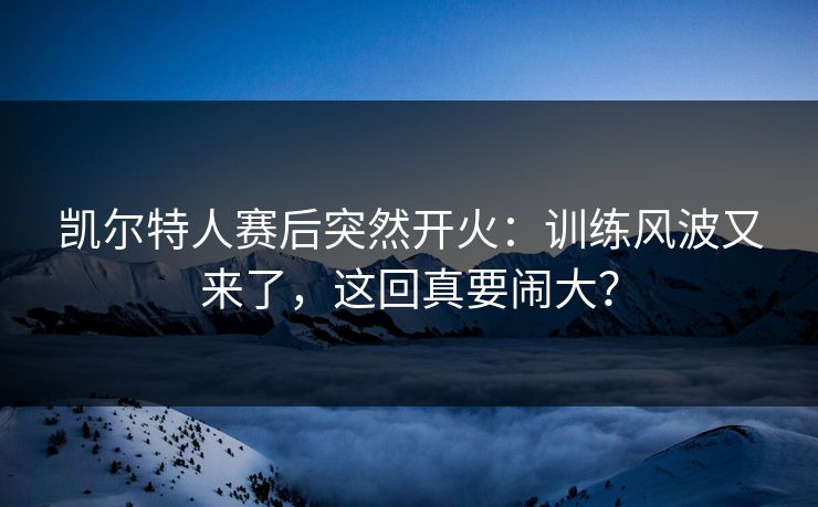 凯尔特人赛后突然开火：训练风波又来了，这回真要闹大？