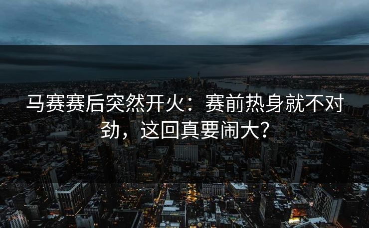 马赛赛后突然开火：赛前热身就不对劲，这回真要闹大？