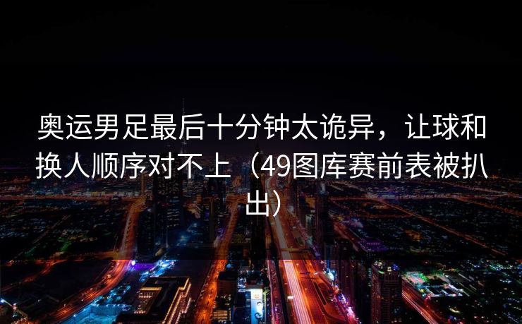 奥运男足最后十分钟太诡异，让球和换人顺序对不上（49图库赛前表被扒出）