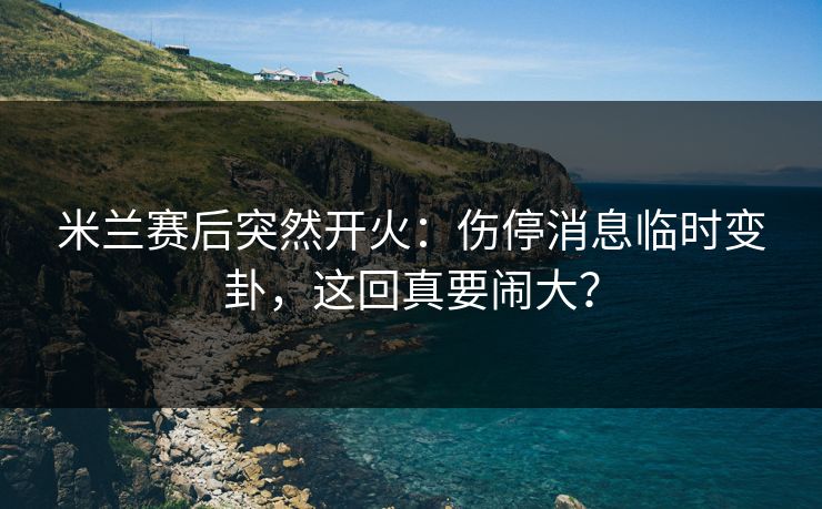 米兰赛后突然开火:伤停消息临时变卦,这回真要闹大? 米兰赛后突然开火:伤停消息临时变卦,这回真要闹大?