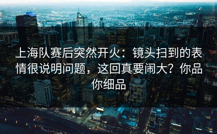上海队赛后突然开火：镜头扫到的表情很说明问题，这回真要闹大？你品你细品