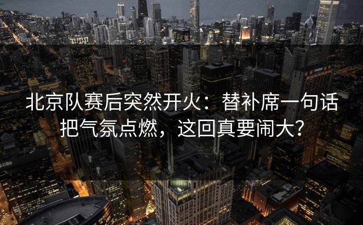 北京队赛后突然开火：替补席一句话把气氛点燃，这回真要闹大？
