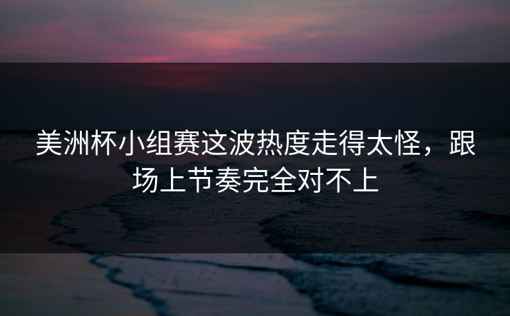 美洲杯小组赛这波热度走得太怪，跟场上节奏完全对不上