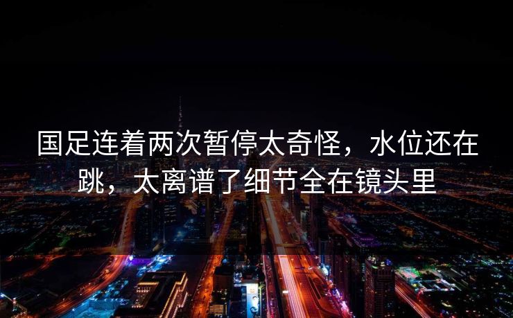 国足连着两次暂停太奇怪，水位还在跳，太离谱了细节全在镜头里