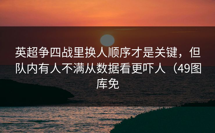 英超争四战里换人顺序才是关键,但队内有人不满从数据看更吓人(49图库免 英超争四战里换人顺序才是关键,但队内有人不满从数据看更吓人(49图库免