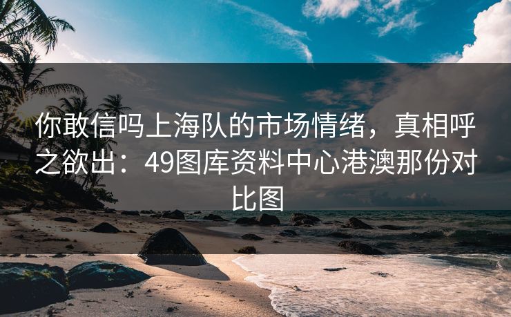你敢信吗上海队的市场情绪，真相呼之欲出：49图库资料中心港澳那份对比图