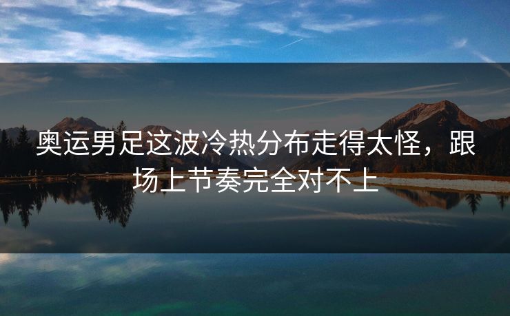 奥运男足这波冷热分布走得太怪，跟场上节奏完全对不上