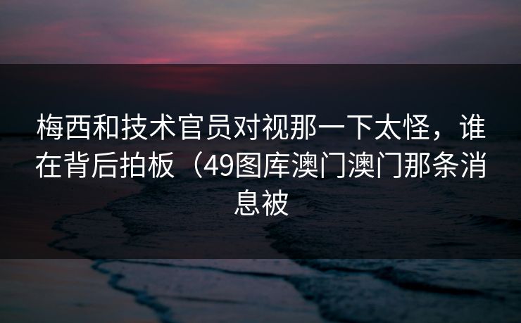 梅西和技术官员对视那一下太怪，谁在背后拍板（49图库澳门澳门那条消息被