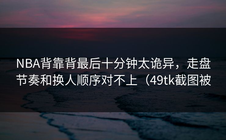 NBA背靠背最后十分钟太诡异，走盘节奏和换人顺序对不上（49tk截图被