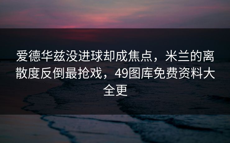 爱德华兹没进球却成焦点，米兰的离散度反倒最抢戏，49图库免费资料大全更