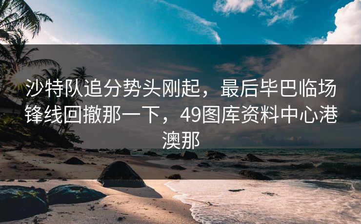沙特队追分势头刚起，最后毕巴临场锋线回撤那一下，49图库资料中心港澳那