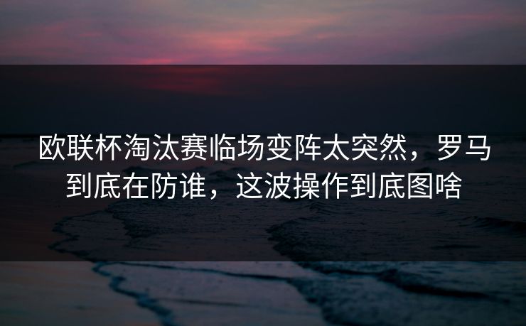 欧联杯淘汰赛临场变阵太突然，罗马到底在防谁，这波操作到底图啥