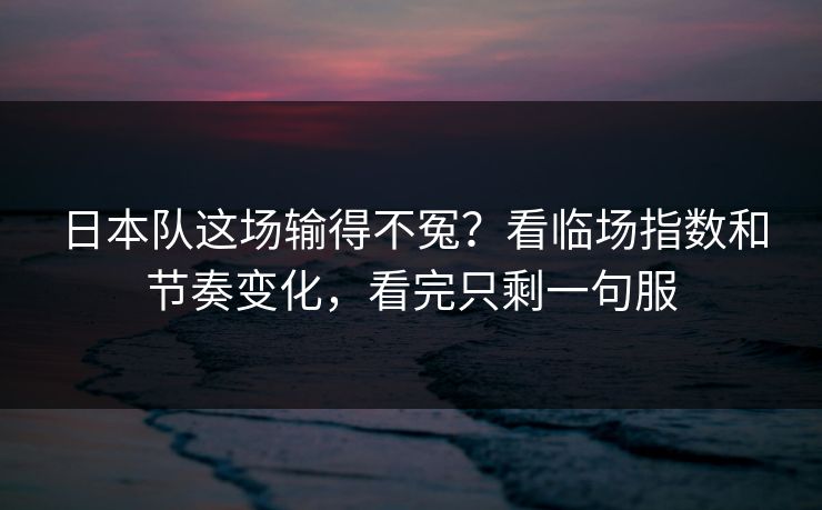 日本队这场输得不冤?看临场指数和节奏变化,看完只剩一句服 日本队这场输得不冤?看临场指数和节奏变化,看完只剩一句服