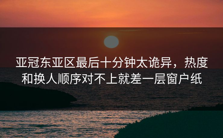 亚冠东亚区最后十分钟太诡异，热度和换人顺序对不上就差一层窗户纸
