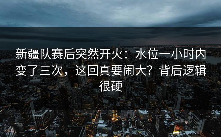 新疆队赛后突然开火：水位一小时内变了三次，这回真要闹大？背后逻辑很硬