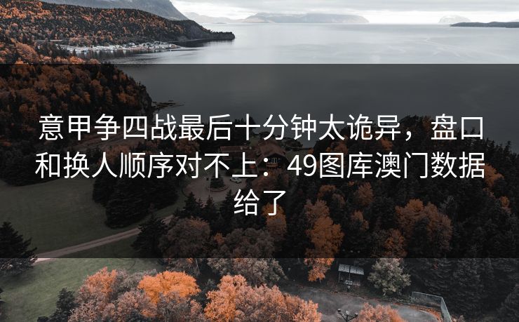意甲争四战最后十分钟太诡异，盘口和换人顺序对不上：49图库澳门数据给了