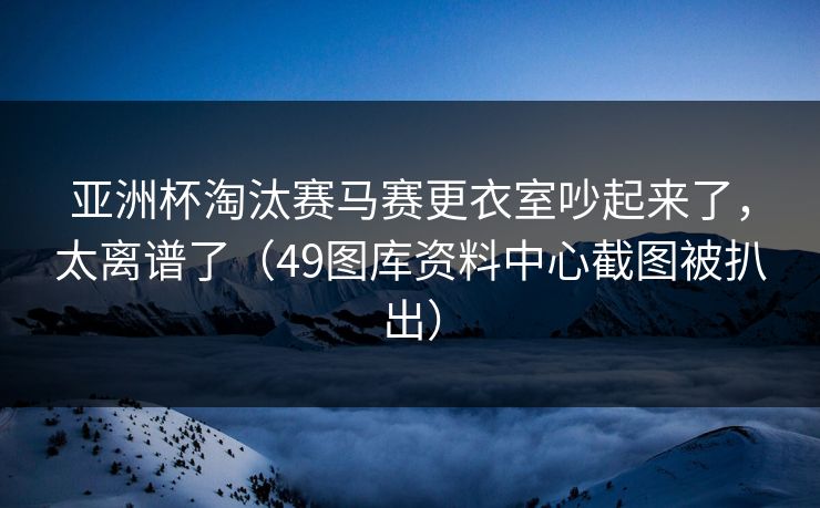 亚洲杯淘汰赛马赛更衣室吵起来了，太离谱了（49图库资料中心截图被扒出）