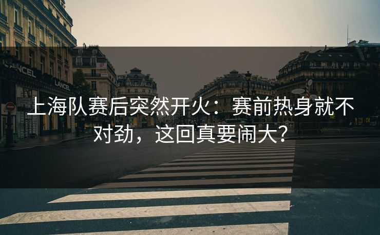 上海队赛后突然开火:赛前热身就不对劲,这回真要闹大? 上海队赛后突然开火:赛前热身就不对劲,这回真要闹大?
