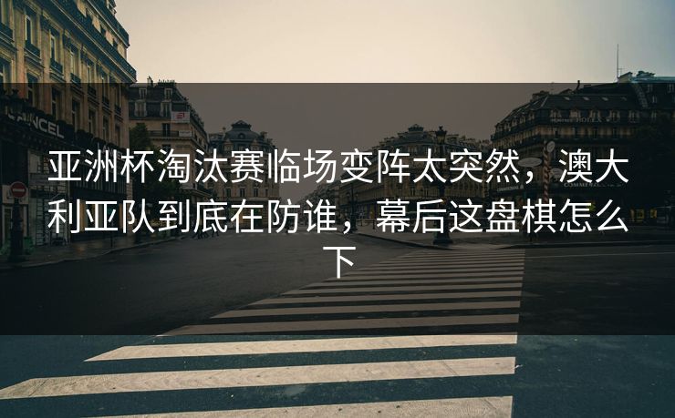 亚洲杯淘汰赛临场变阵太突然，澳大利亚队到底在防谁，幕后这盘棋怎么下