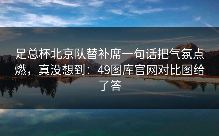 足总杯北京队替补席一句话把气氛点燃，真没想到：49图库官网对比图给了答