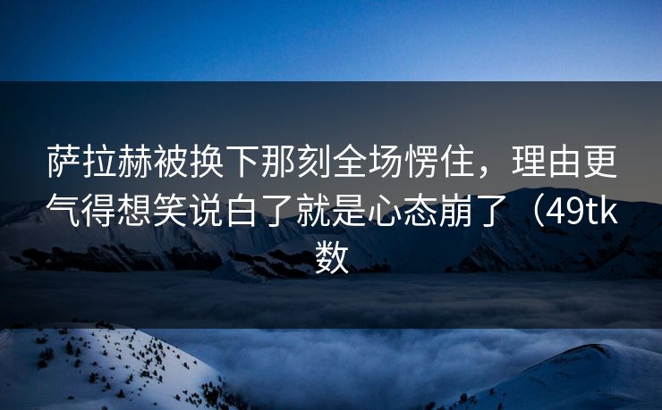 萨拉赫被换下那刻全场愣住，理由更气得想笑说白了就是心态崩了（49tk数