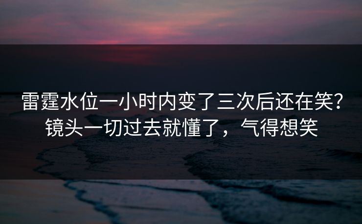 雷霆水位一小时内变了三次后还在笑？镜头一切过去就懂了，气得想笑