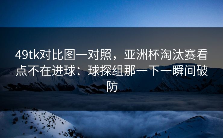 49tk对比图一对照，亚洲杯淘汰赛看点不在进球：球探组那一下一瞬间破防