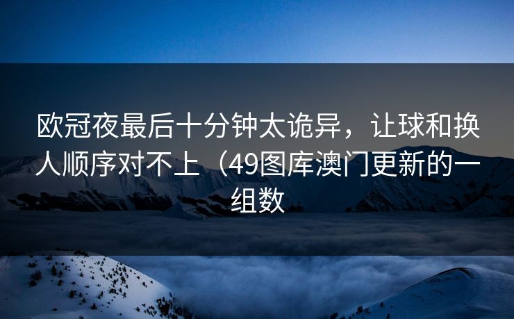 欧冠夜最后十分钟太诡异，让球和换人顺序对不上（49图库澳门更新的一组数