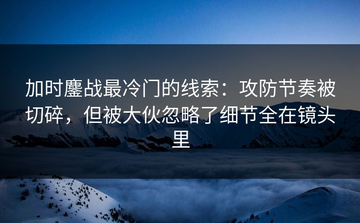 加时鏖战最冷门的线索：攻防节奏被切碎，但被大伙忽略了细节全在镜头里