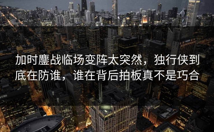 加时鏖战临场变阵太突然，独行侠到底在防谁，谁在背后拍板真不是巧合