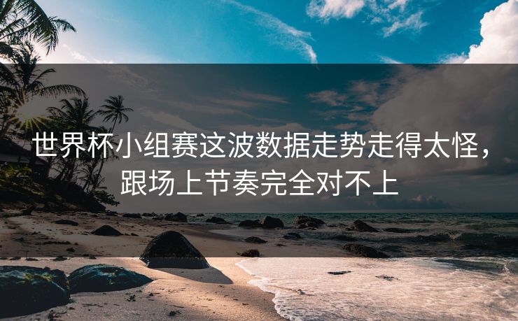 世界杯小组赛这波数据走势走得太怪，跟场上节奏完全对不上
