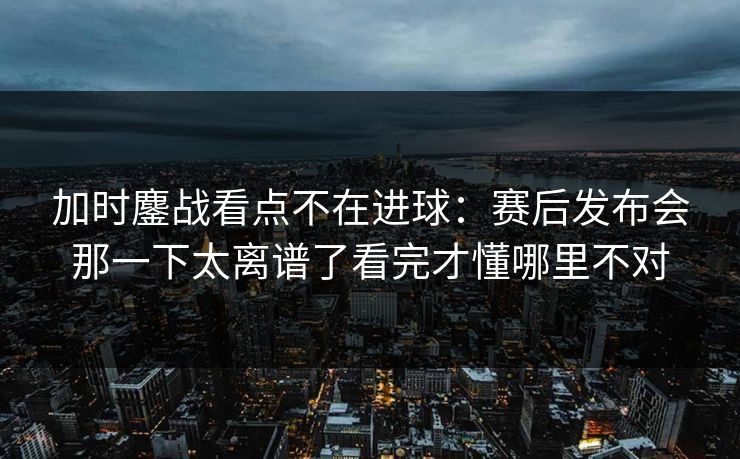 加时鏖战看点不在进球：赛后发布会那一下太离谱了看完才懂哪里不对
