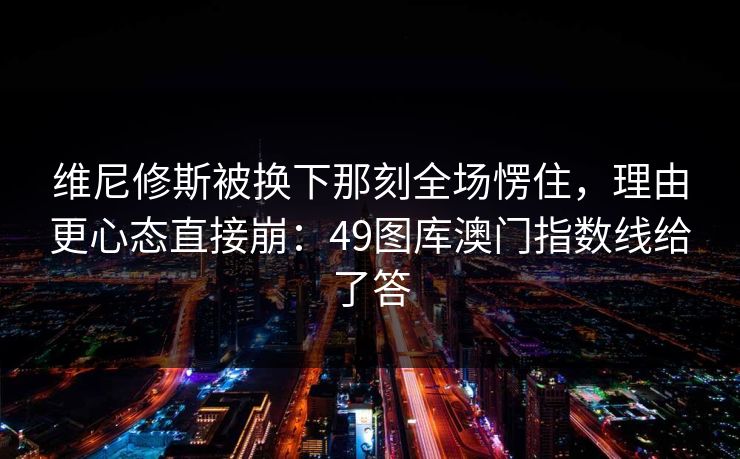 维尼修斯被换下那刻全场愣住，理由更心态直接崩：49图库澳门指数线给了答