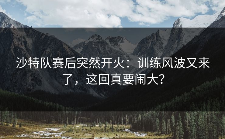 沙特队赛后突然开火：训练风波又来了，这回真要闹大？