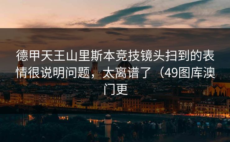 德甲天王山里斯本竞技镜头扫到的表情很说明问题，太离谱了（49图库澳门更