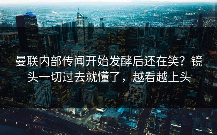 曼联内部传闻开始发酵后还在笑？镜头一切过去就懂了，越看越上头