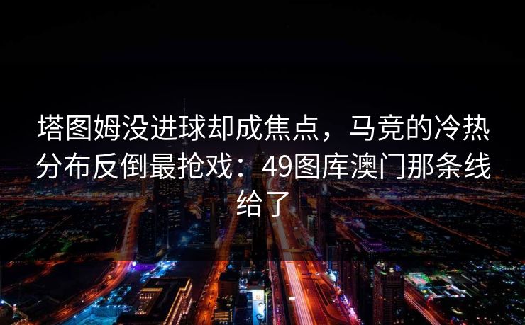 塔图姆没进球却成焦点，马竞的冷热分布反倒最抢戏：49图库澳门那条线给了