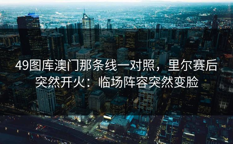 49图库澳门那条线一对照，里尔赛后突然开火：临场阵容突然变脸