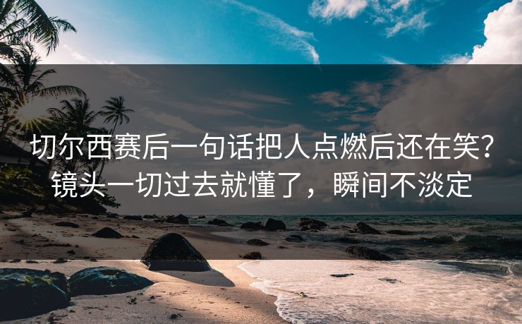 切尔西赛后一句话把人点燃后还在笑？镜头一切过去就懂了，瞬间不淡定