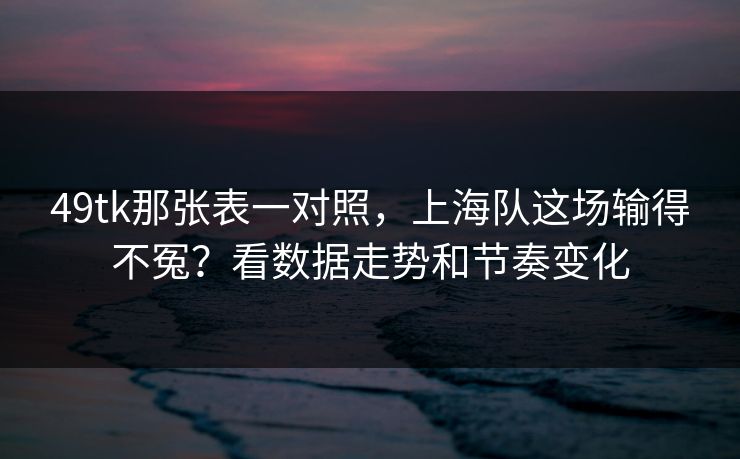 49tk那张表一对照，上海队这场输得不冤？看数据走势和节奏变化
