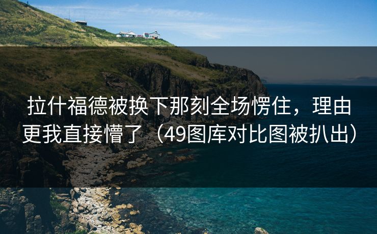 拉什福德被换下那刻全场愣住，理由更我直接懵了（49图库对比图被扒出）