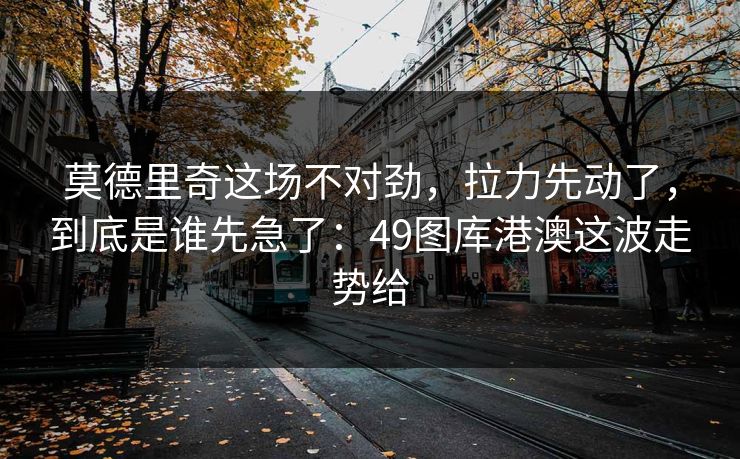 莫德里奇这场不对劲，拉力先动了，到底是谁先急了：49图库港澳这波走势给