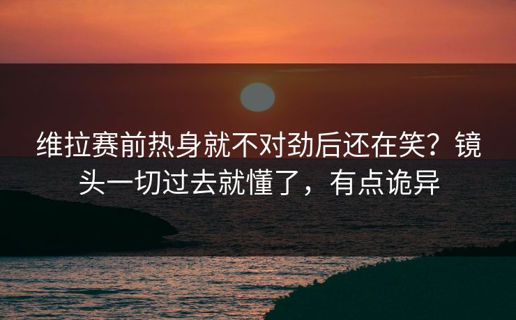 维拉赛前热身就不对劲后还在笑？镜头一切过去就懂了，有点诡异