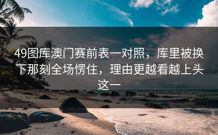 49图库澳门赛前表一对照，库里被换下那刻全场愣住，理由更越看越上头这一